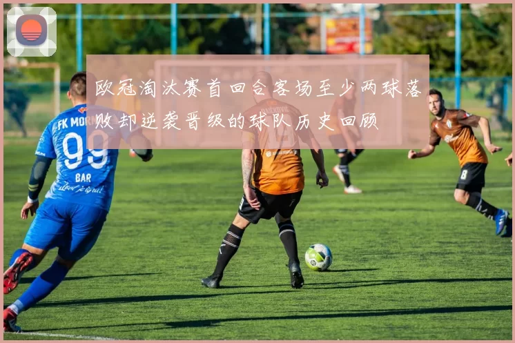 欧冠淘汰赛首回合客场至少两球落败却逆袭晋级的球队历史回顾