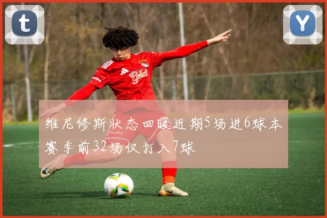 维尼修斯状态回暖近期5场进6球本赛季前32场仅打入7球