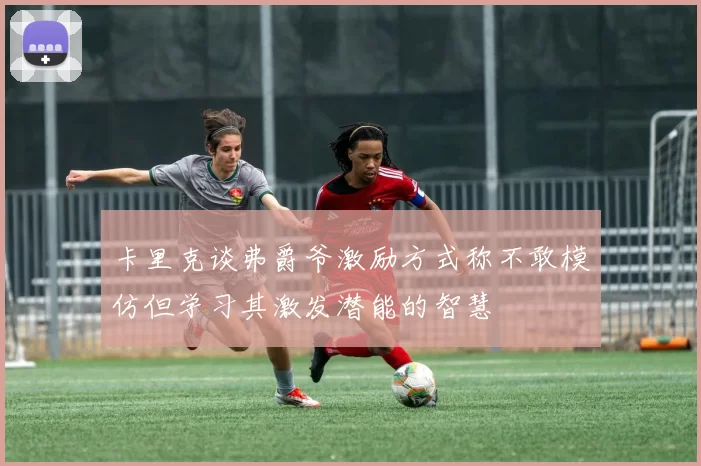 卡里克谈弗爵爷激励方式称不敢模仿但学习其激发潜能的智慧