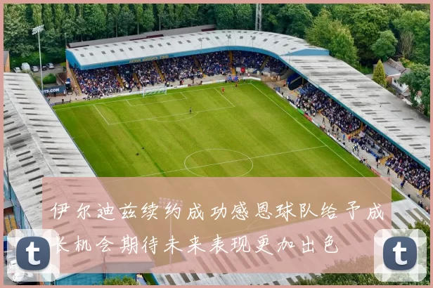 伊尔迪兹续约成功感恩球队给予成长机会期待未来表现更加出色