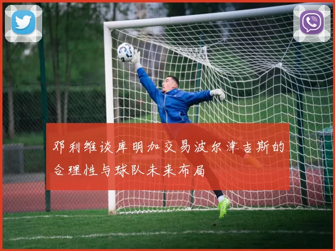 邓利维谈库明加交易波尔津吉斯的合理性与球队未来布局