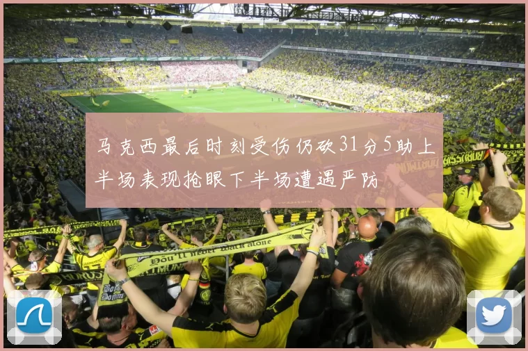 马克西最后时刻受伤仍砍31分5助上半场表现抢眼下半场遭遇严防