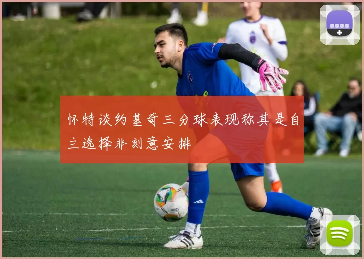 怀特谈约基奇三分球表现称其是自主选择非刻意安排