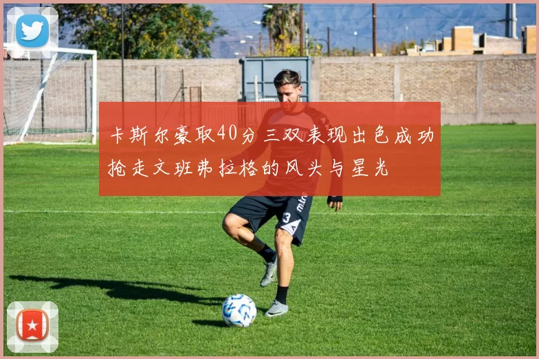 卡斯尔豪取40分三双表现出色成功抢走文班弗拉格的风头与星光