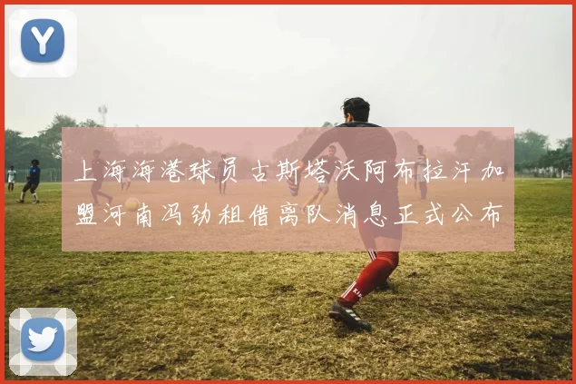 上海海港球员古斯塔沃阿布拉汗加盟河南冯劲租借离队消息正式公布