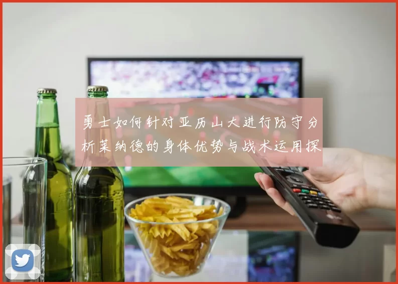 勇士如何针对亚历山大进行防守分析莱纳德的身体优势与战术运用探讨