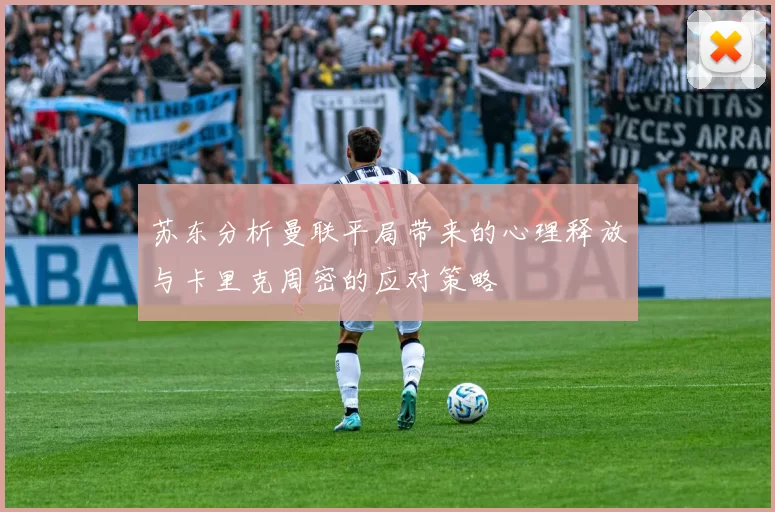 苏东分析曼联平局带来的心理释放与卡里克周密的应对策略