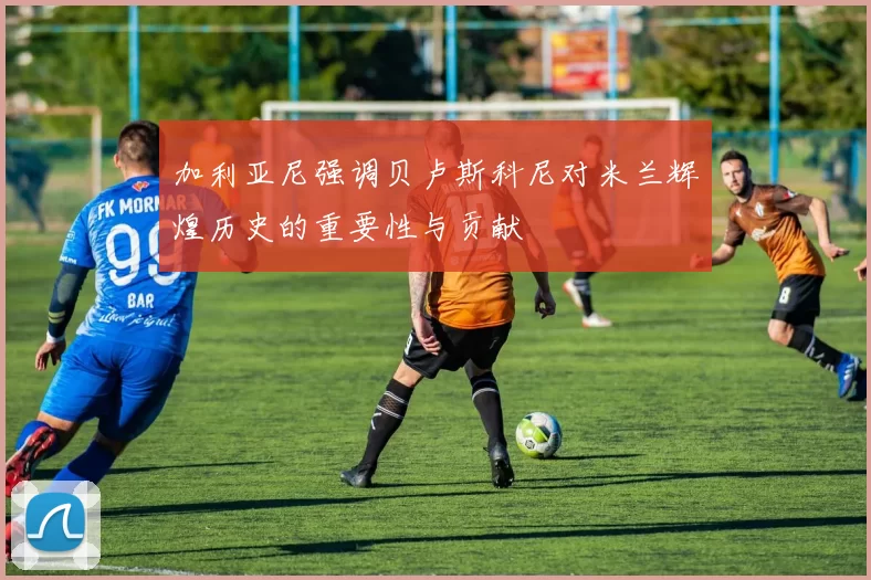加利亚尼强调贝卢斯科尼对米兰辉煌历史的重要性与贡献