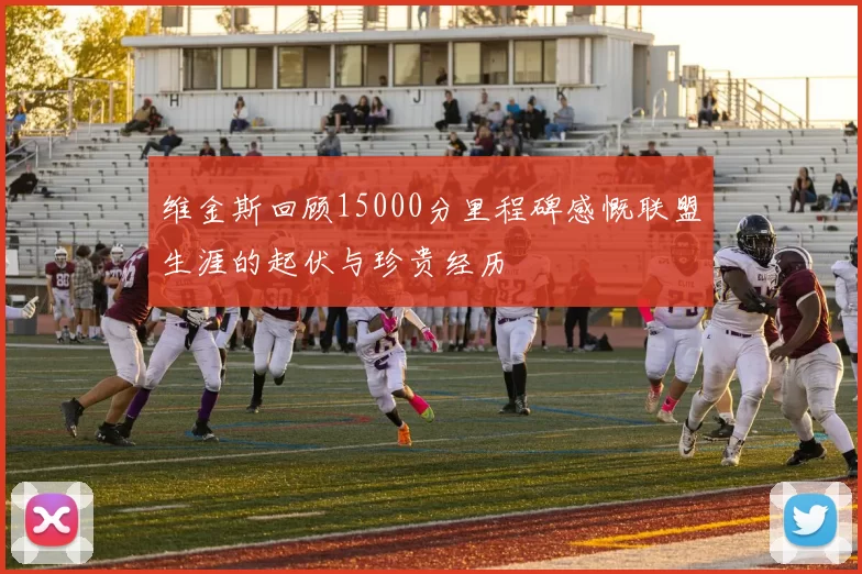 维金斯回顾15000分里程碑感慨联盟生涯的起伏与珍贵经历