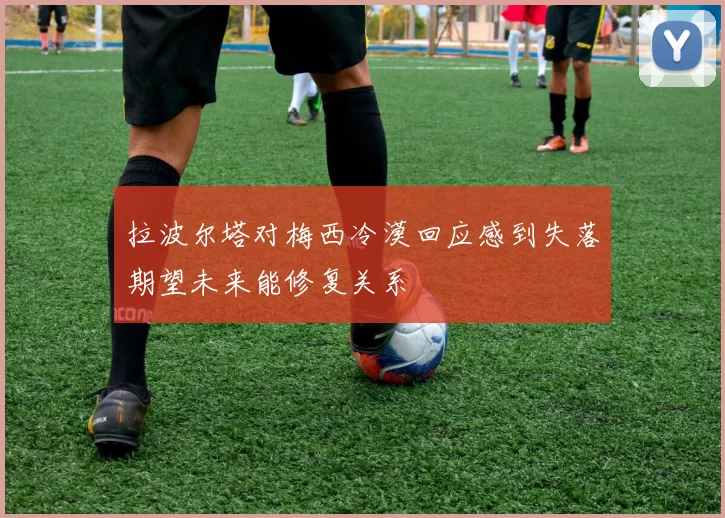 拉波尔塔对梅西冷漠回应感到失落期望未来能修复关系