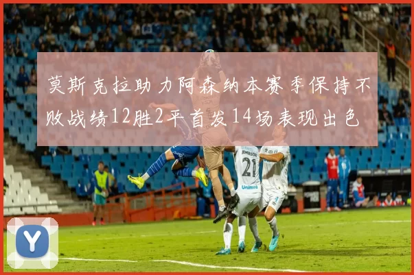 莫斯克拉助力阿森纳本赛季保持不败战绩12胜2平首发14场表现出色