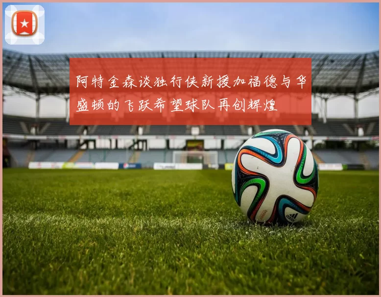 阿特金森谈独行侠新援加福德与华盛顿的飞跃希望球队再创辉煌