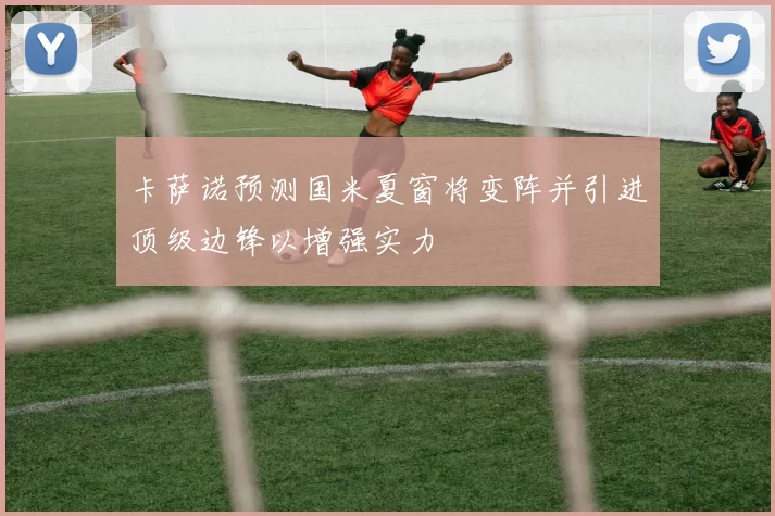 卡萨诺预测国米夏窗将变阵并引进顶级边锋以增强实力