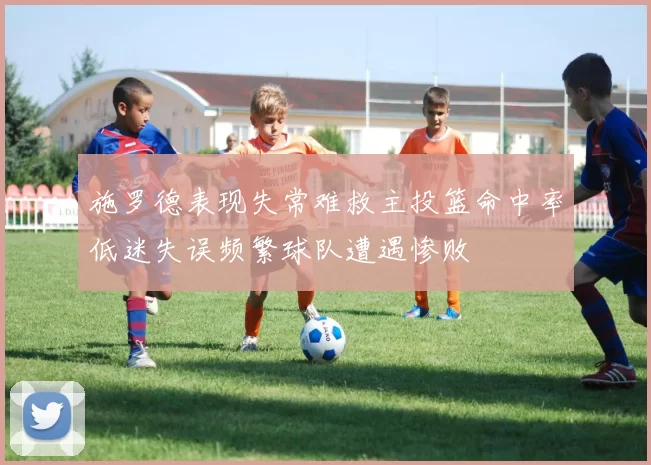 施罗德表现失常难救主投篮命中率低迷失误频繁球队遭遇惨败