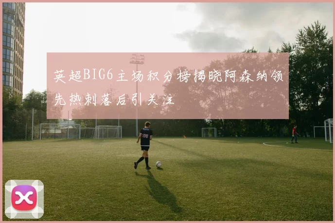 英超BIG6主场积分榜揭晓阿森纳领先热刺落后引关注