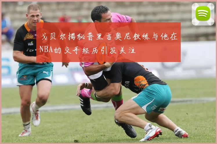 戈贝尔揭秘普里吉奥尼教练与他在NBA的交手经历引发关注