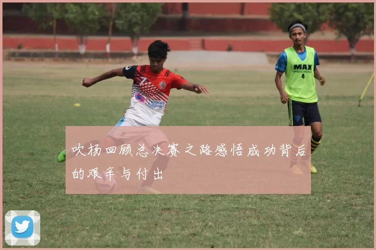 吹杨回顾总决赛之路感悟成功背后的艰辛与付出