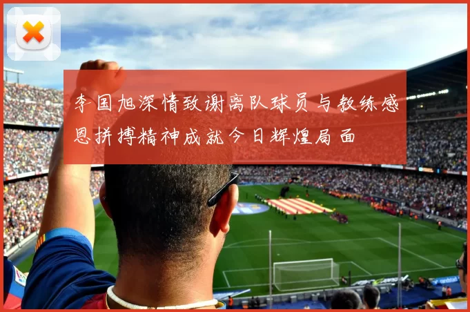 李国旭深情致谢离队球员与教练感恩拼搏精神成就今日辉煌局面