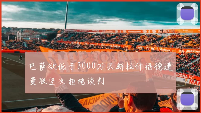 巴萨欲低于3000万买断拉什福德遭曼联坚决拒绝谈判