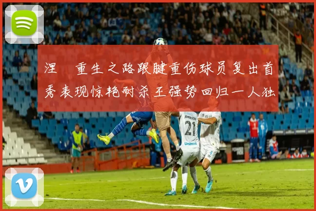涅槃重生之路跟腱重伤球员复出首秀表现惊艳耐杀王强势回归一人独得30分以上