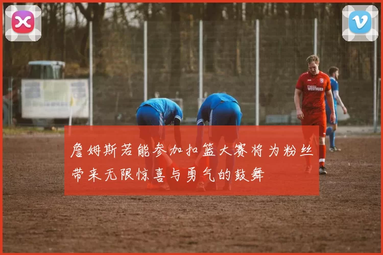 詹姆斯若能参加扣篮大赛将为粉丝带来无限惊喜与勇气的鼓舞