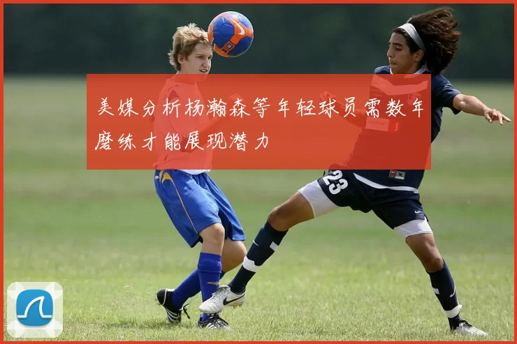 美媒分析杨瀚森等年轻球员需数年磨练才能展现潜力